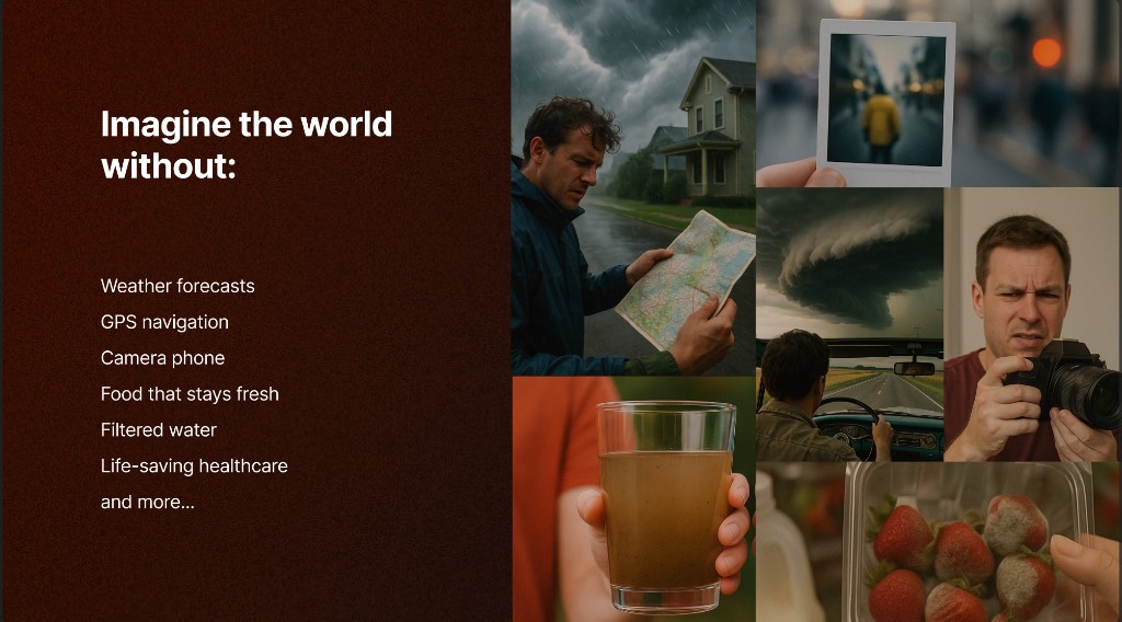Imagine the world without weather forecasts, GPS, camera phones, fresh food, filtered water, and life-saving healthcare